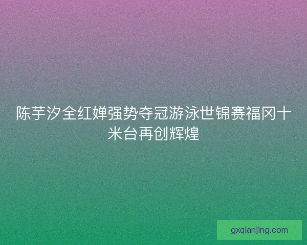 陈芋汐全红婵强势夺冠游泳世锦赛福冈十米台再创辉煌