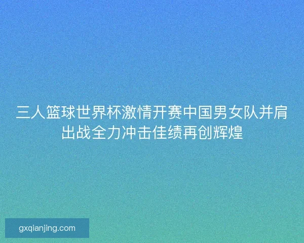 三人篮球世界杯激情开赛中国男女队并肩出战全力冲击佳绩再创辉煌