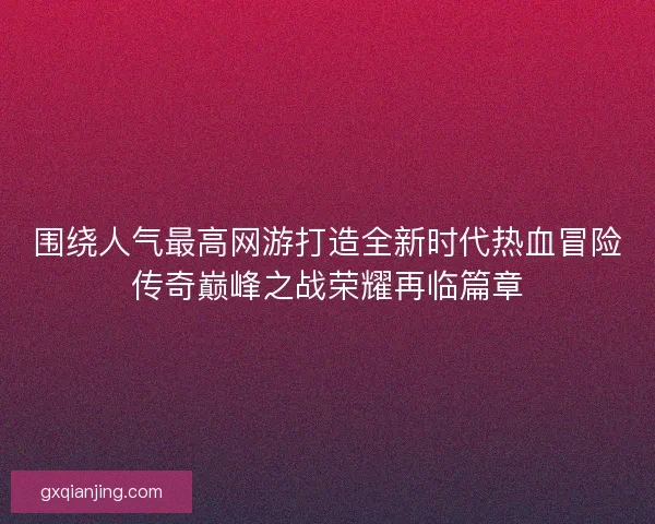 围绕人气最高网游打造全新时代热血冒险传奇巅峰之战荣耀再临篇章
