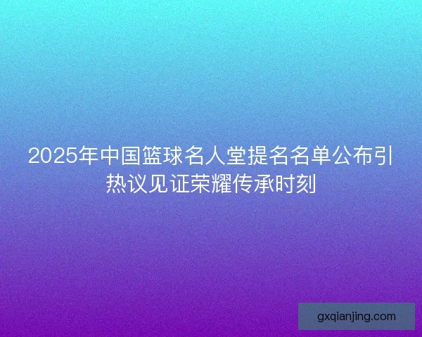 2025年中国篮球名人堂提名名单公布引热议见证荣耀传承时刻