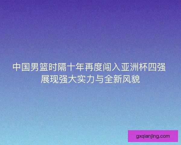 中国男篮时隔十年再度闯入亚洲杯四强 展现强大实力与全新风貌
