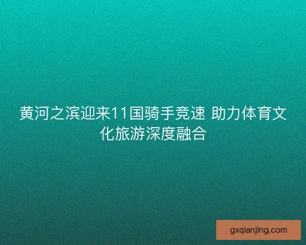 黄河之滨迎来11国骑手竞速 助力体育文化旅游深度融合 黄河之滨迎来11国骑手竞速 助力体育文化旅游深度融合