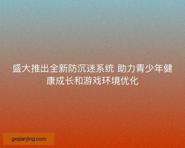盛大推出全新防沉迷系统 助力青少年健康成长和游戏环境优化 盛大推出全新防沉迷系统 助力青少年健康成长和游戏环境优化
