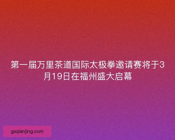 第一届万里茶道国际太极拳邀请赛将于3月19日在福州盛大启幕 第一届万里茶道国际太极拳邀请赛将于3月19日在福州盛大启幕